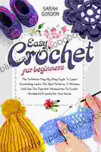Easy Crochet For Beginners: The Definitive Step By Step Guide To Learn Crocheting Learn The Best Patterns C Stitches And Use The Topnotch Accessories To Create Wonderful Projects For Your Home