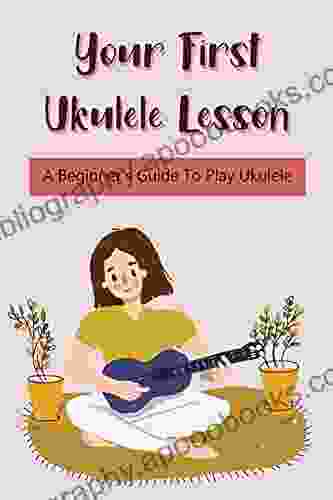 Your First Ukulele Lesson: A Beginner S Guide To Play Ukulele: How Should A Beginner Learn The Ukulele